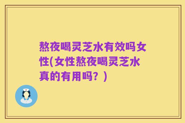 熬夜喝灵芝水有效吗女性(女性熬夜喝灵芝水真的有用吗?)