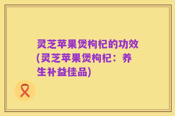 灵芝苹果煲枸杞的功效(灵芝苹果煲枸杞:养生补益佳品)