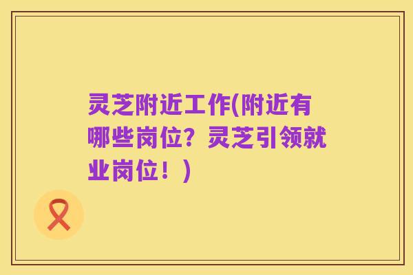 灵芝附近工作(附近有哪些岗位?灵芝引领就业岗位!)