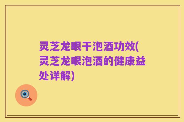 灵芝龙眼干泡酒功效(灵芝龙眼泡酒的健康益处详解)