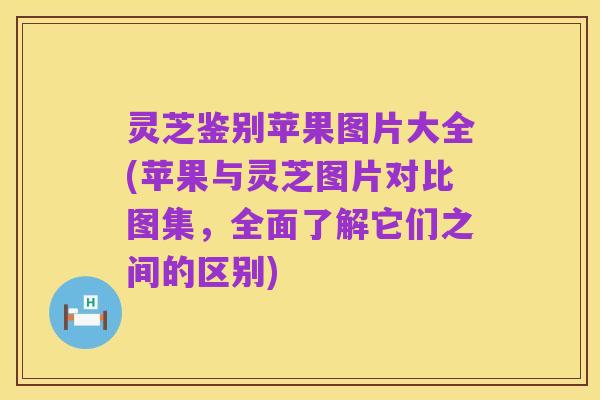 灵芝鉴别苹果图片大全(苹果与灵芝图片对比图集，全面了解它们之间的区别)