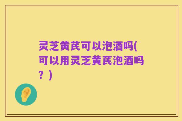灵芝黄芪可以泡酒吗(可以用灵芝黄芪泡酒吗?)