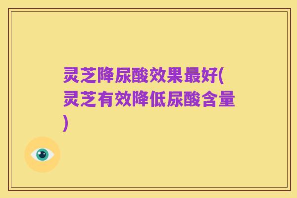 灵芝降尿酸效果最好(灵芝有效降低尿酸含量)