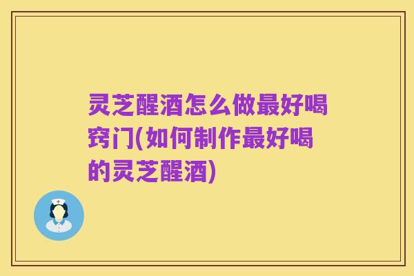 灵芝醒酒怎么做最好喝窍门(如何制作最好喝的灵芝醒酒)