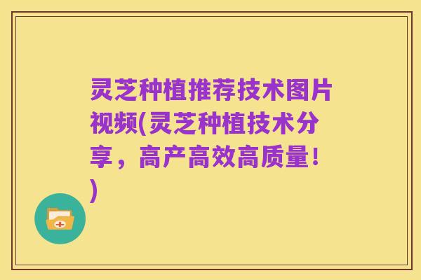 灵芝种植推荐技术图片视频(灵芝种植技术分享,高产高效高质量!)