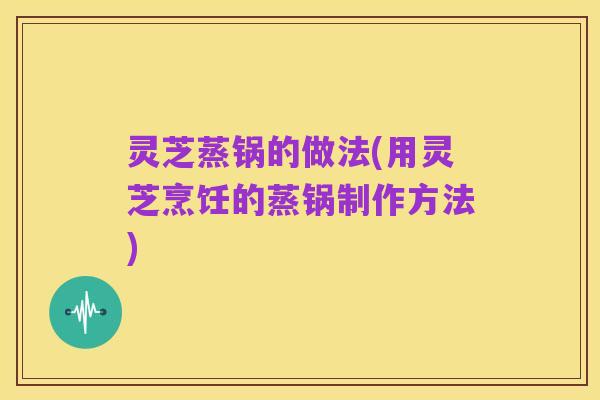 灵芝蒸锅的做法(用灵芝烹饪的蒸锅制作方法)