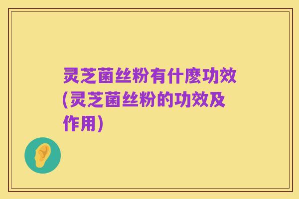 灵芝菌丝粉有什麽功效(灵芝菌丝粉的功效及作用)