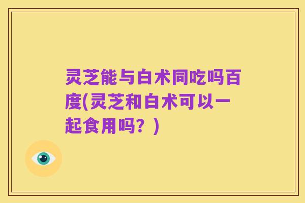 灵芝能与白术同吃吗百度(灵芝和白术可以一起食用吗?)