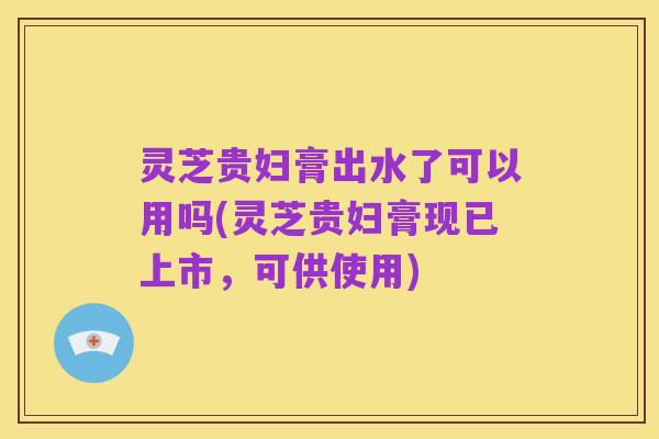 灵芝贵妇膏出水了可以用吗(灵芝贵妇膏现已上市,可供使用)