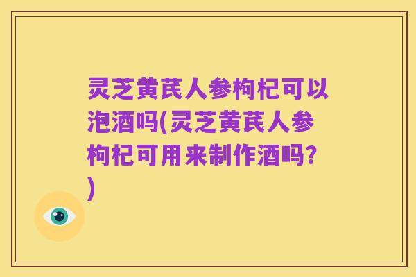 灵芝黄芪人参枸杞可以泡酒吗(灵芝黄芪人参枸杞可用来制作酒吗?)