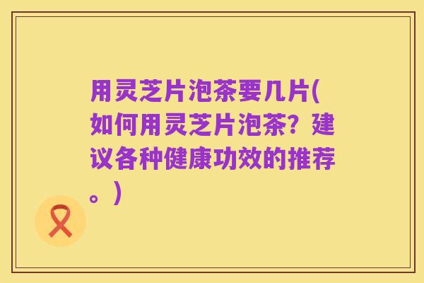 用灵芝片泡茶要几片(如何用灵芝片泡茶?建议各种健康功效的推荐。)