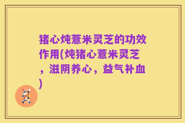 猪心炖薏米灵芝的功效作用(炖猪心薏米灵芝，滋阴养心，益气补血)