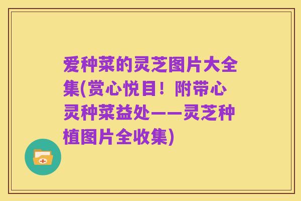 爱种菜的灵芝图片大全集(赏心悦目！附带心灵种菜益处——灵芝种植图片全收集)