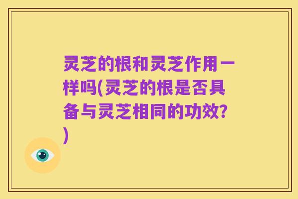灵芝的根和灵芝作用一样吗(灵芝的根是否具备与灵芝相同的功效?)
