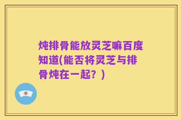 炖排骨能放灵芝嘛百度知道(能否将灵芝与排骨炖在一起?)