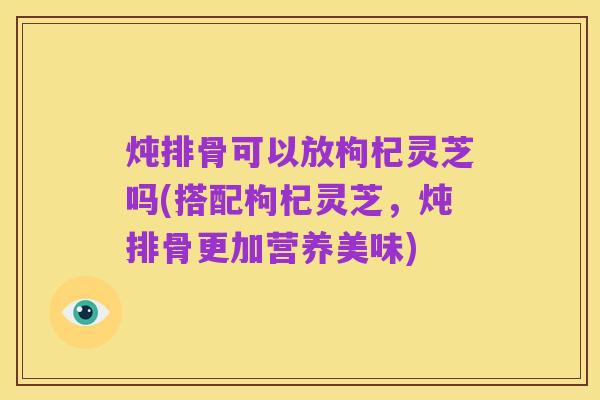 炖排骨可以放枸杞灵芝吗(搭配枸杞灵芝，炖排骨更加营养美味)