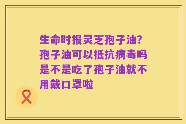 生命时报灵芝孢子油？孢子油可以抵抗病毒吗是不是吃了孢子油就不用戴口罩啦