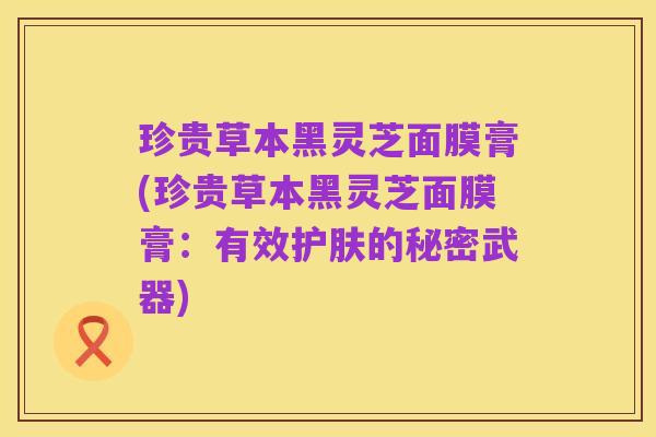 珍贵草本黑灵芝面膜膏(珍贵草本黑灵芝面膜膏:有效护肤的秘密武器)