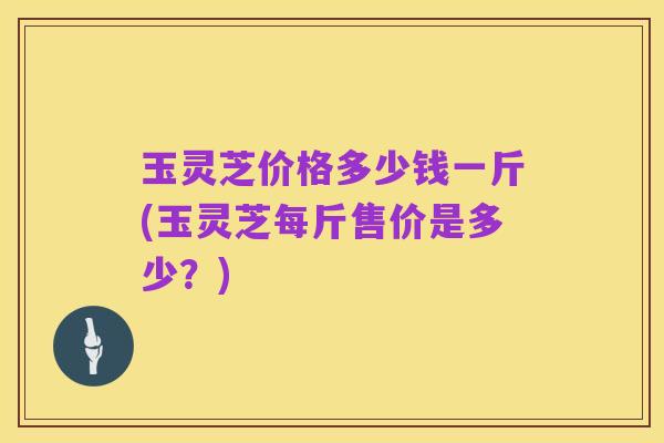 玉灵芝价格多少钱一斤(玉灵芝每斤售价是多少?)