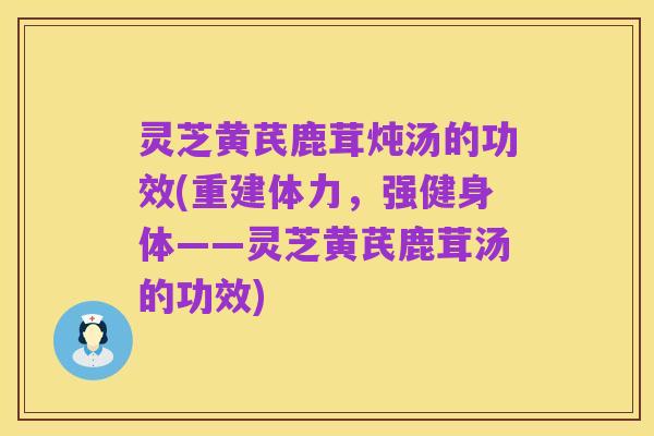灵芝黄芪鹿茸炖汤的功效(重建体力，强健身体——灵芝黄芪鹿茸汤的功效)