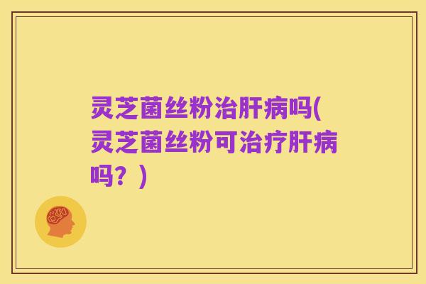 灵芝菌丝粉治肝病吗(灵芝菌丝粉可治疗肝病吗？)