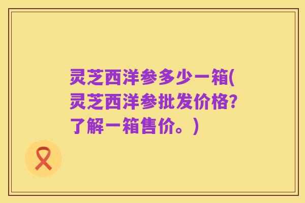 灵芝西洋参多少一箱(灵芝西洋参批发价格?了解一箱售价。)