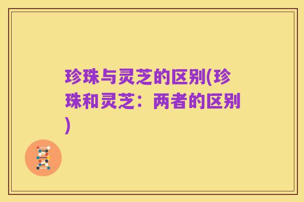 珍珠与灵芝的区别(珍珠和灵芝:两者的区别)