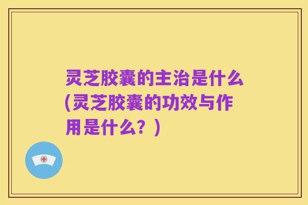 灵芝胶囊的主治是什么(灵芝胶囊的功效与作用是什么?)