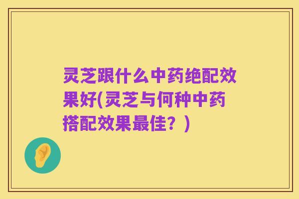 灵芝跟什么中药绝配效果好(灵芝与何种中药搭配效果最佳？)