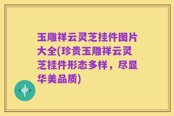 玉雕祥云灵芝挂件图片大全(珍贵玉雕祥云灵芝挂件形态多样,尽显华美品质)