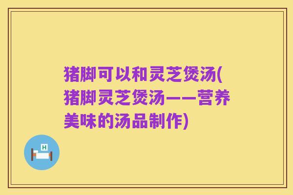 猪脚可以和灵芝煲汤(猪脚灵芝煲汤——营养美味的汤品制作)