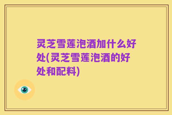 灵芝雪莲泡酒加什么好处(灵芝雪莲泡酒的好处和配料)