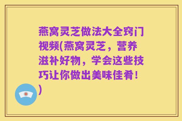 燕窝灵芝做法大全窍门视频(燕窝灵芝,营养滋补好物,学会这些技巧让你做出美味佳肴!)