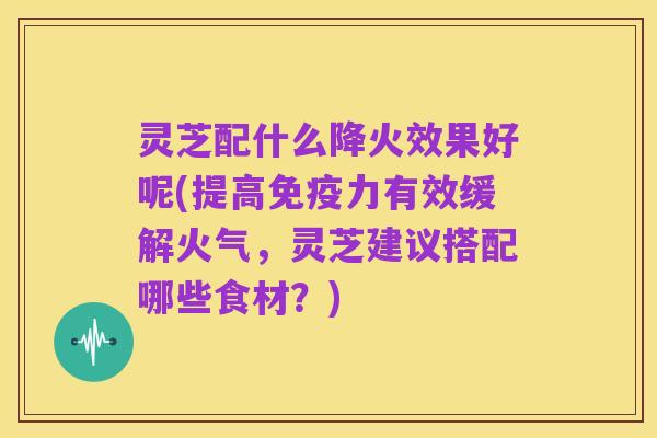 灵芝配什么降火效果好呢(提高免疫力有效缓解火气，灵芝建议搭配哪些食材？)