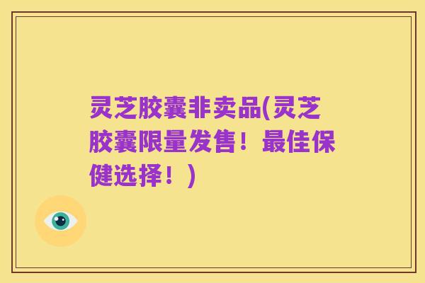灵芝胶囊非卖品(灵芝胶囊限量发售!最佳保健选择!)