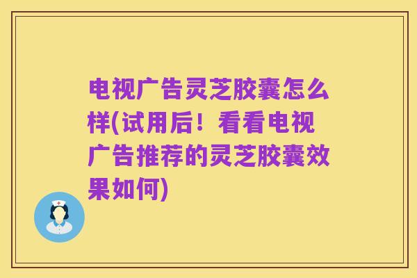 电视广告灵芝胶囊怎么样(试用后!看看电视广告推荐的灵芝胶囊效果如何)