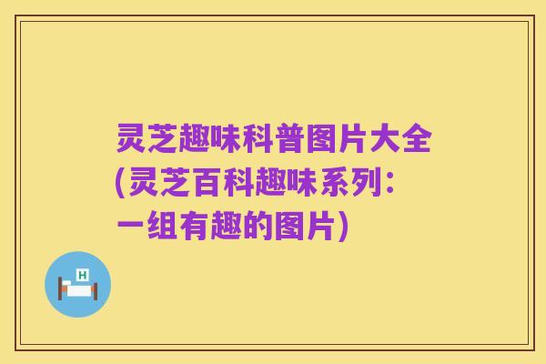 灵芝趣味科普图片大全(灵芝百科趣味系列：一组有趣的图片)