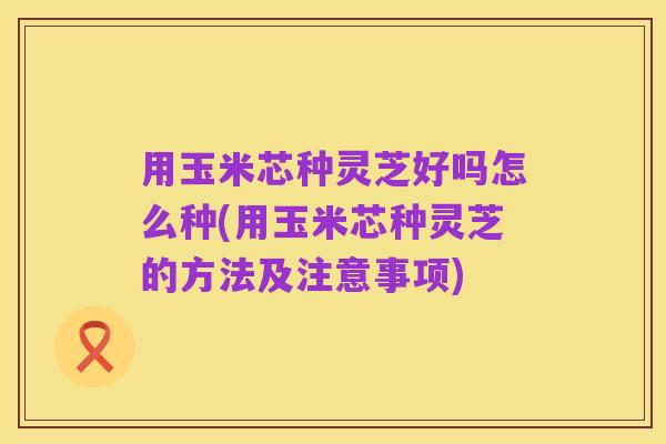 用玉米芯种灵芝好吗怎么种(用玉米芯种灵芝的方法及注意事项)