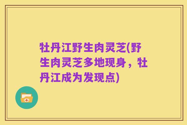 牡丹江野生肉灵芝(野生肉灵芝多地现身,牡丹江成为发现点)