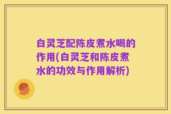 白灵芝配陈皮煮水喝的作用(白灵芝和陈皮煮水的功效与作用解析)