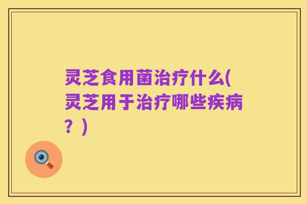 灵芝食用菌治疗什么(灵芝用于治疗哪些疾病?)