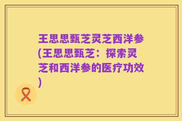 王思思甄芝灵芝西洋参(王思思甄芝:探索灵芝和西洋参的医疗功效)