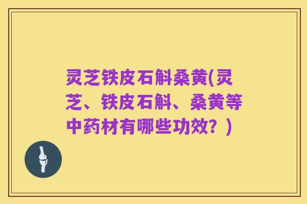 灵芝铁皮石斛桑黄(灵芝、铁皮石斛、桑黄等中药材有哪些功效?)