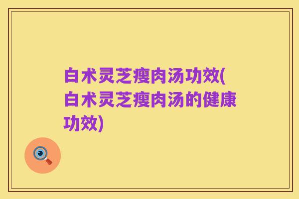 白术灵芝瘦肉汤功效(白术灵芝瘦肉汤的健康功效)