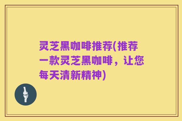 灵芝黑咖啡推荐(推荐一款灵芝黑咖啡,让您每天清新精神)
