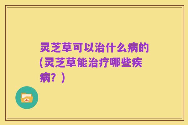 灵芝草可以治什么病的(灵芝草能治疗哪些疾病？)