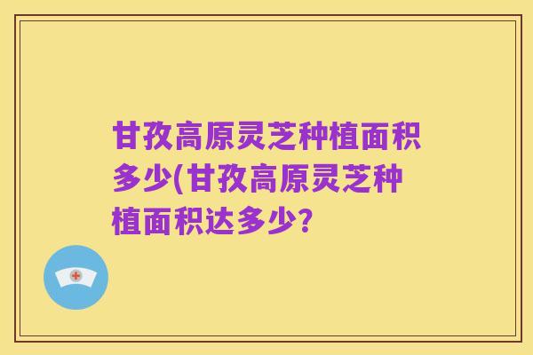 甘孜高原灵芝种植面积多少(甘孜高原灵芝种植面积达多少?