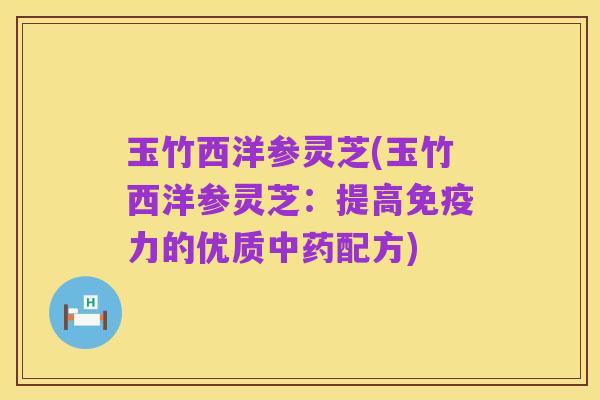 玉竹西洋参灵芝(玉竹西洋参灵芝:提高免疫力的优质中药配方)