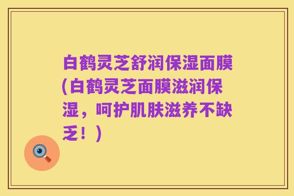 白鹤灵芝舒润保湿面膜(白鹤灵芝面膜滋润保湿,呵护肌肤滋养不缺乏!)