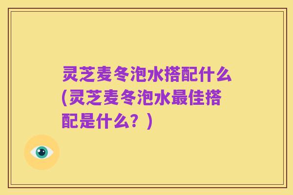 灵芝麦冬泡水搭配什么(灵芝麦冬泡水最佳搭配是什么?)